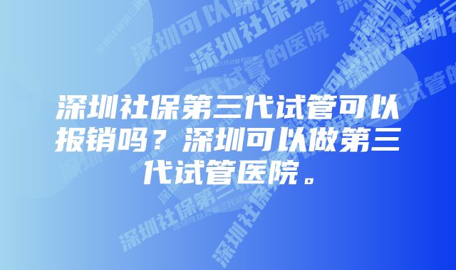 深圳社保第三代试管可以报销吗？深圳可以做第三代试管医院。