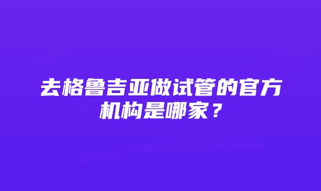 去格鲁吉亚做试管的官方机构是哪家？