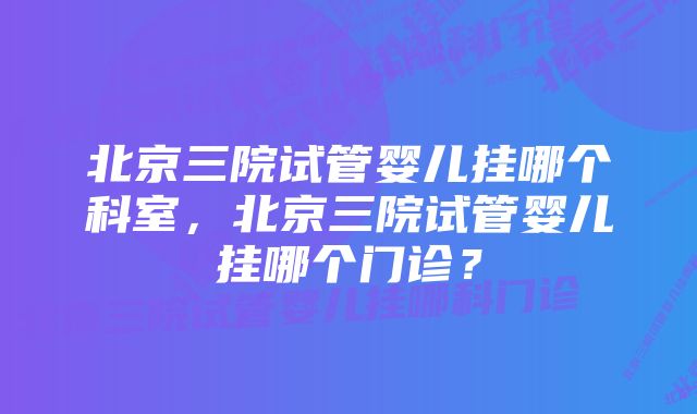 北京三院试管婴儿挂哪个科室，北京三院试管婴儿挂哪个门诊？