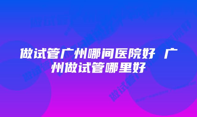 做试管广州哪间医院好 广州做试管哪里好