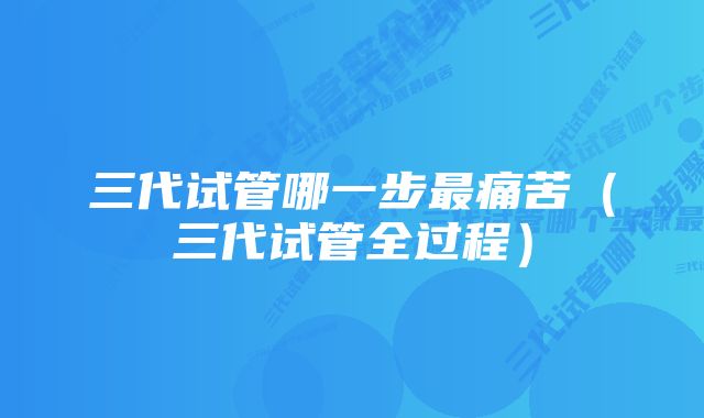 三代试管哪一步最痛苦（三代试管全过程）