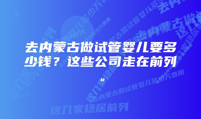 去内蒙古做试管婴儿要多少钱？这些公司走在前列。