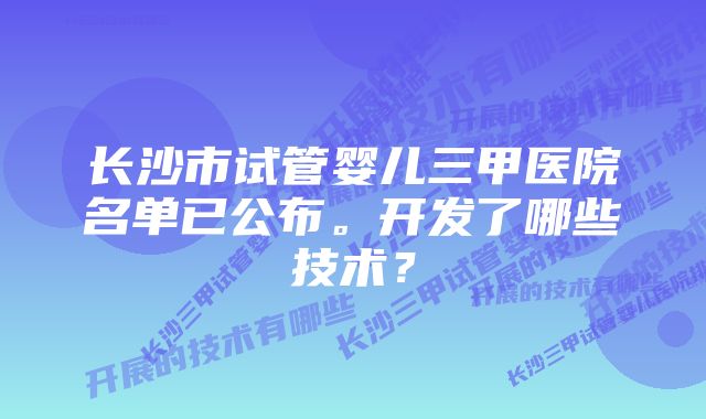 长沙市试管婴儿三甲医院名单已公布。开发了哪些技术？