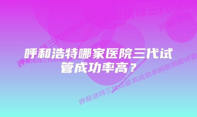 呼和浩特哪家医院三代试管成功率高？