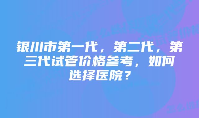 银川市第一代，第二代，第三代试管价格参考，如何选择医院？