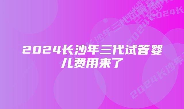 2024长沙年三代试管婴儿费用来了