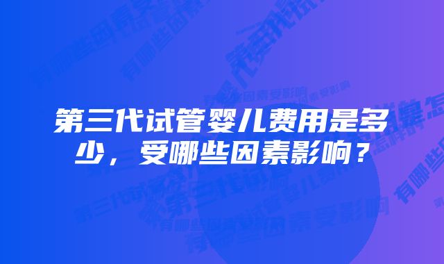 第三代试管婴儿费用是多少，受哪些因素影响？