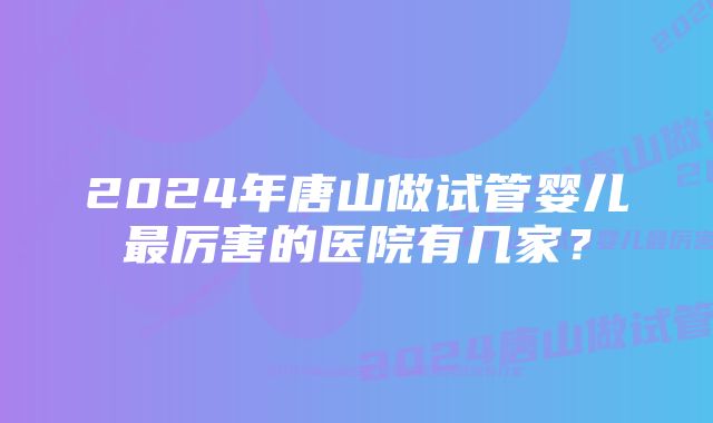 2024年唐山做试管婴儿最厉害的医院有几家？