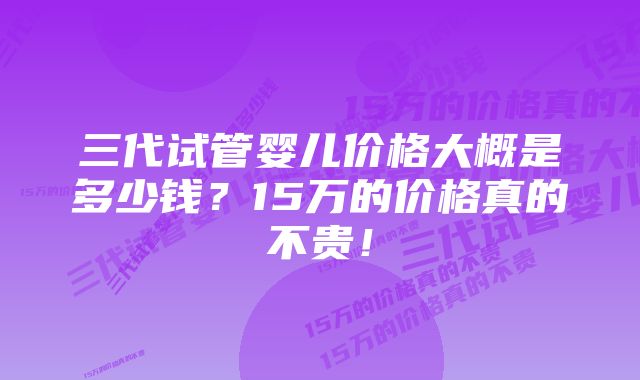 三代试管婴儿价格大概是多少钱？15万的价格真的不贵！