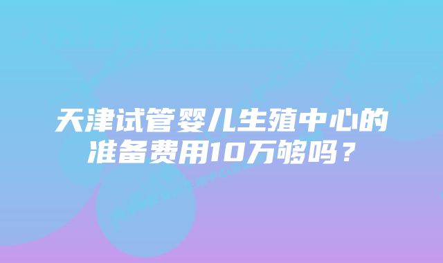 天津试管婴儿生殖中心的准备费用10万够吗？