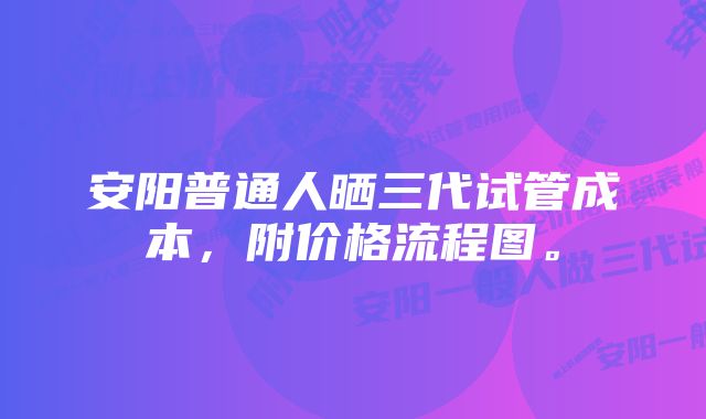 安阳普通人晒三代试管成本，附价格流程图。