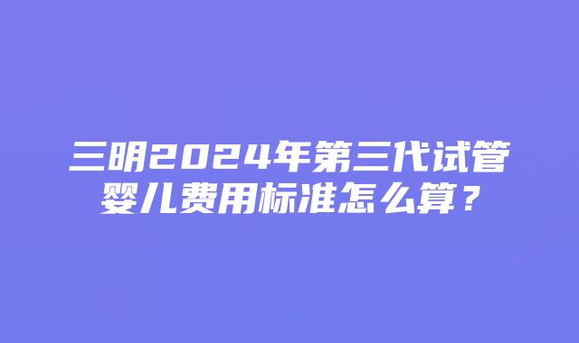 三明2024年第三代试管婴儿费用标准怎么算？