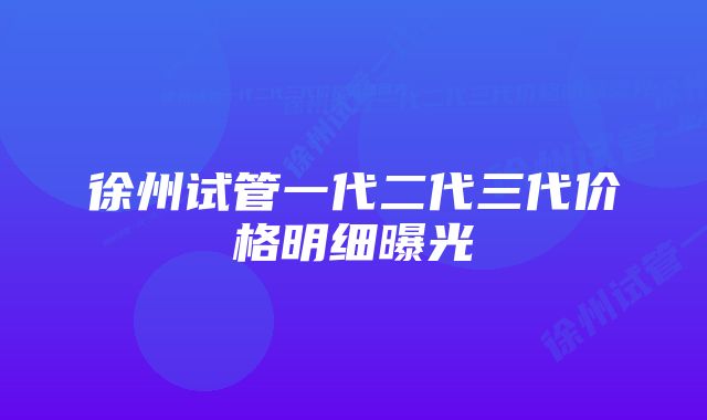 徐州试管一代二代三代价格明细曝光