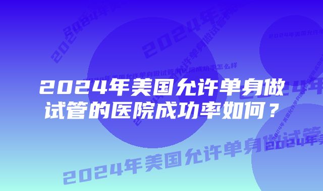 2024年美国允许单身做试管的医院成功率如何？