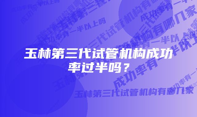 玉林第三代试管机构成功率过半吗？