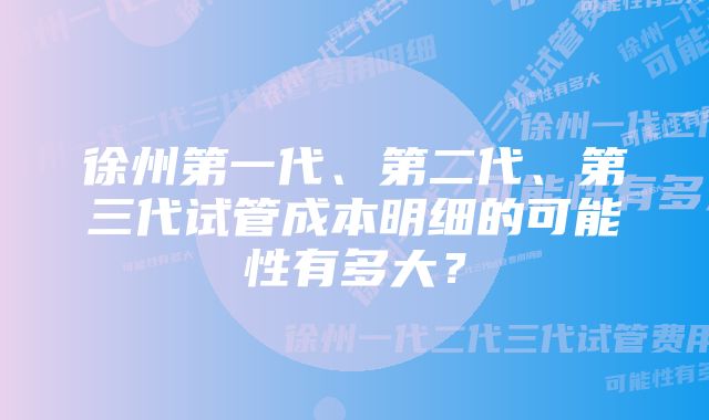 徐州第一代、第二代、第三代试管成本明细的可能性有多大？