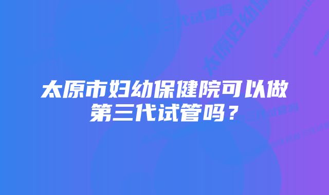 太原市妇幼保健院可以做第三代试管吗？