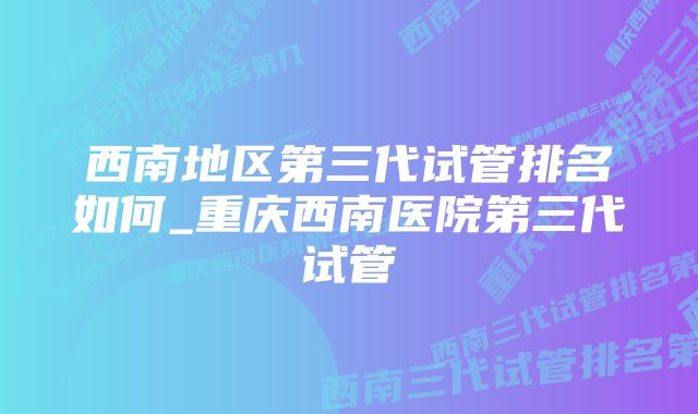 西南地区第三代试管排名如何_重庆西南医院第三代试管