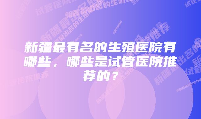 新疆最有名的生殖医院有哪些，哪些是试管医院推荐的？