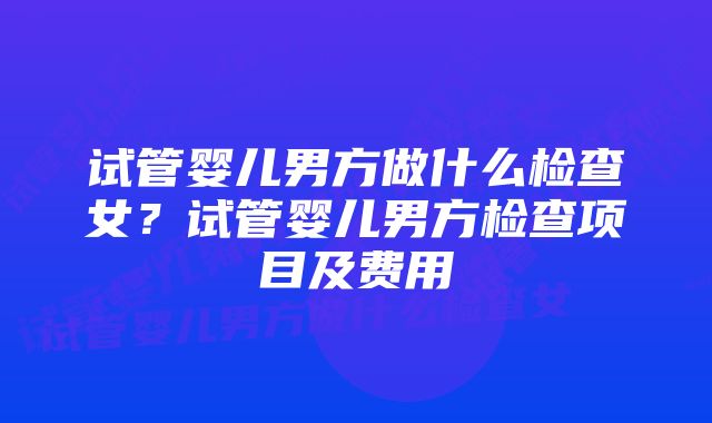 试管婴儿男方做什么检查女？试管婴儿男方检查项目及费用