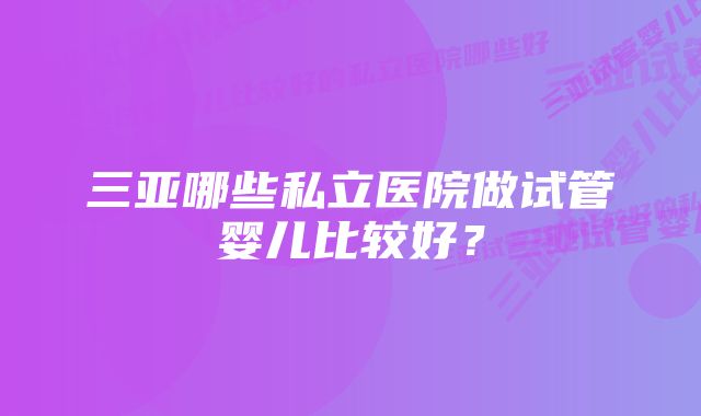 三亚哪些私立医院做试管婴儿比较好？