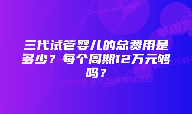 三代试管婴儿的总费用是多少？每个周期12万元够吗？