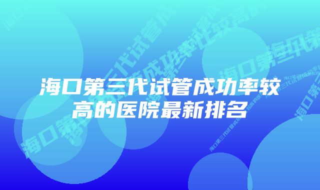 海口第三代试管成功率较高的医院最新排名