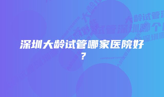 深圳大龄试管哪家医院好？