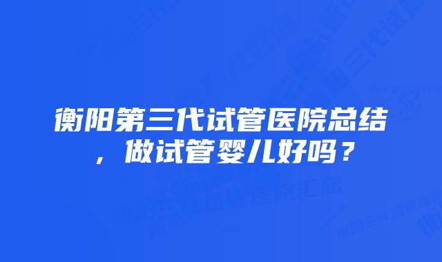 衡阳第三代试管医院总结，做试管婴儿好吗？