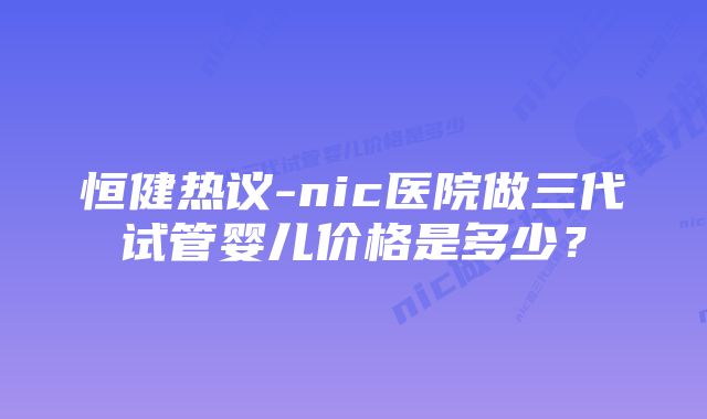 恒健热议-nic医院做三代试管婴儿价格是多少？