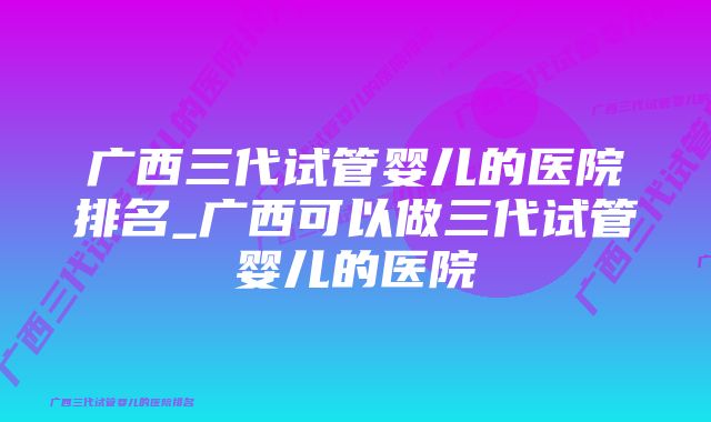 广西三代试管婴儿的医院排名_广西可以做三代试管婴儿的医院