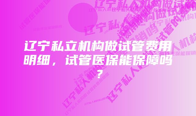 辽宁私立机构做试管费用明细，试管医保能保障吗？