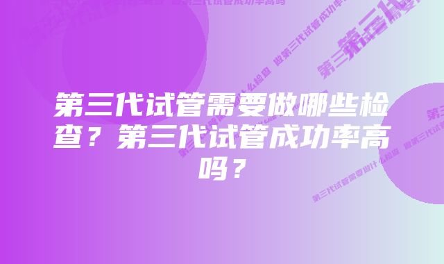 第三代试管需要做哪些检查？第三代试管成功率高吗？