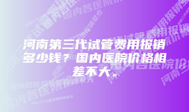 河南第三代试管费用报销多少钱？国内医院价格相差不大。