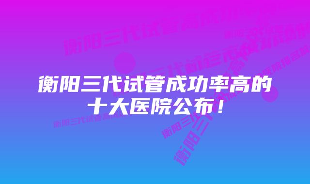 衡阳三代试管成功率高的十大医院公布！