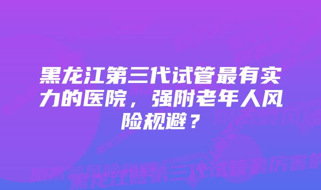 黑龙江第三代试管最有实力的医院，强附老年人风险规避？