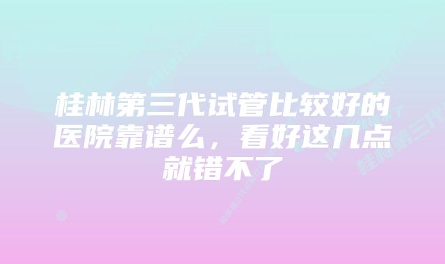 桂林第三代试管比较好的医院靠谱么，看好这几点就错不了