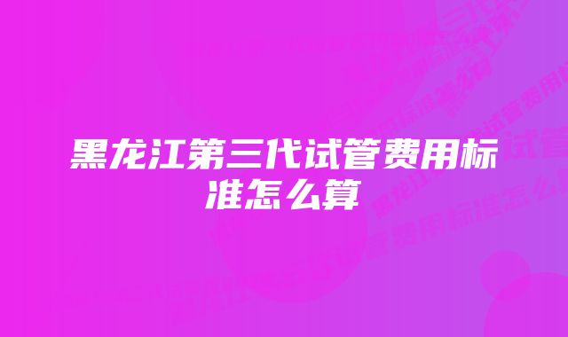 黑龙江第三代试管费用标准怎么算