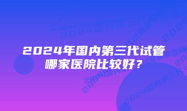 2024年国内第三代试管哪家医院比较好？