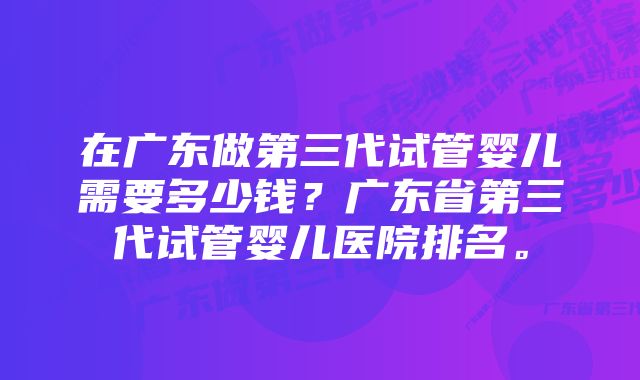 在广东做第三代试管婴儿需要多少钱？广东省第三代试管婴儿医院排名。