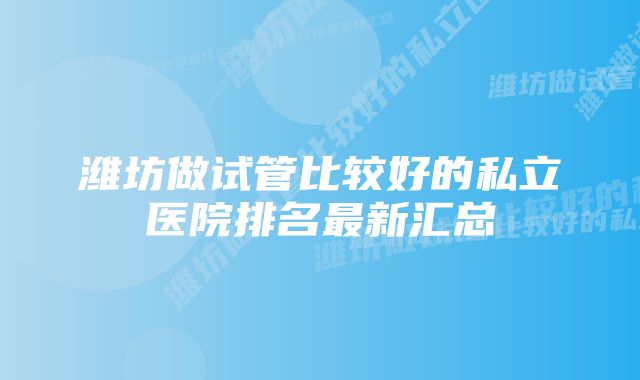 潍坊做试管比较好的私立医院排名最新汇总