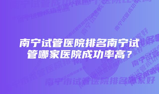 南宁试管医院排名南宁试管哪家医院成功率高？