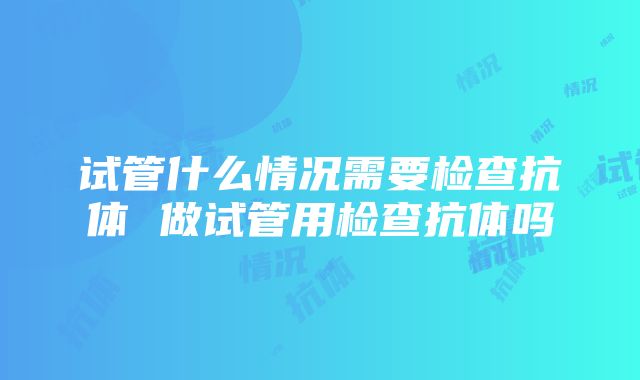 试管什么情况需要检查抗体 做试管用检查抗体吗