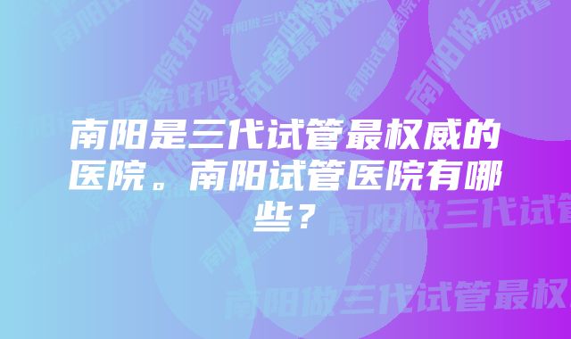 南阳是三代试管最权威的医院。南阳试管医院有哪些？