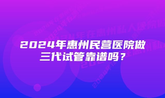 2024年惠州民营医院做三代试管靠谱吗？