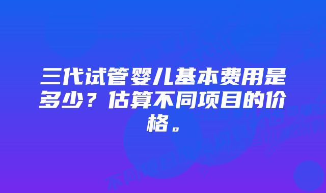 三代试管婴儿基本费用是多少？估算不同项目的价格。