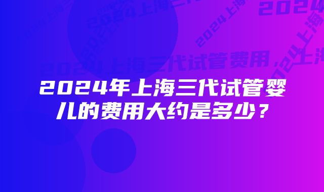 2024年上海三代试管婴儿的费用大约是多少？