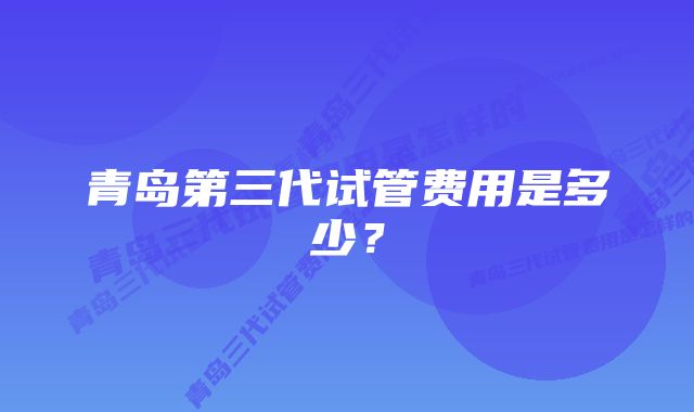 青岛第三代试管费用是多少？