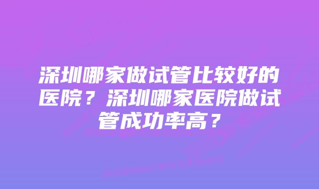 深圳哪家做试管比较好的医院？深圳哪家医院做试管成功率高？