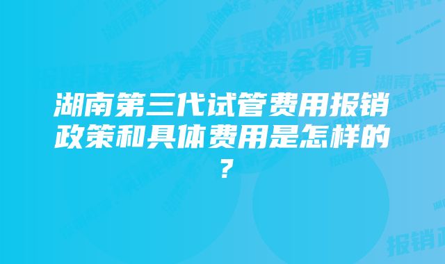 湖南第三代试管费用报销政策和具体费用是怎样的？